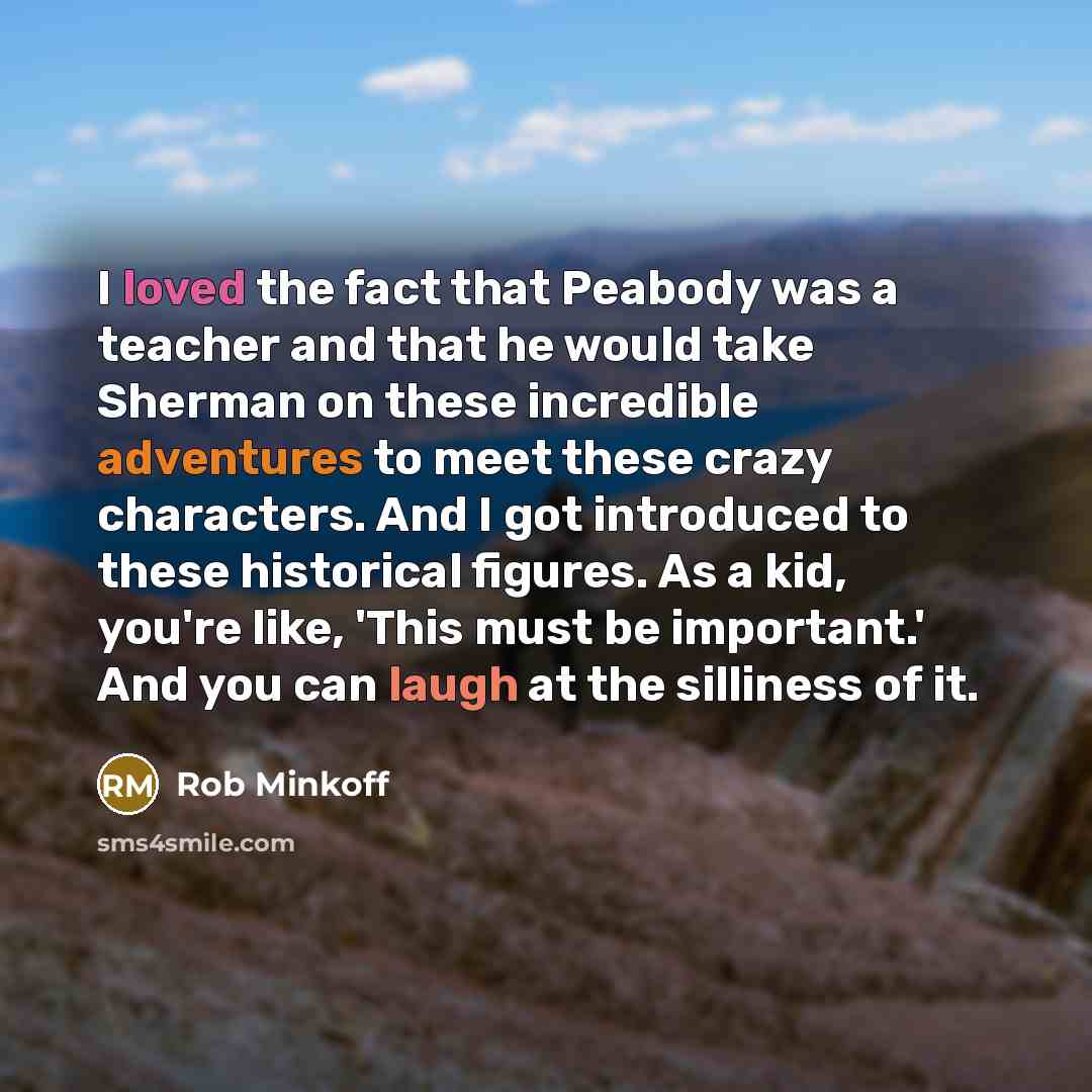 “I loved the fact that Peabody was a teacher and that he would take Sherman on these incredible adventures to meet these crazy characters. And I got introduced to these historical figures. As a kid, you're like, 'This must be important.' And you can laugh at the silliness of it.” quote by Rob Minkoff