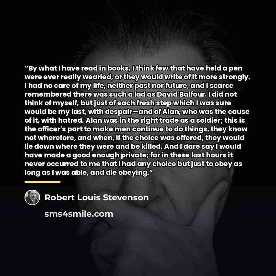 “By what I have read in books, I think few that have held a pen were ever really wearied, or they would write of it more strongly. I had no care of my life, neither past nor future, and I scarce remembered there was such a lad as David Balfour. I did not think of myself, but just of each fresh step…” quote by Robert Louis Stevenson