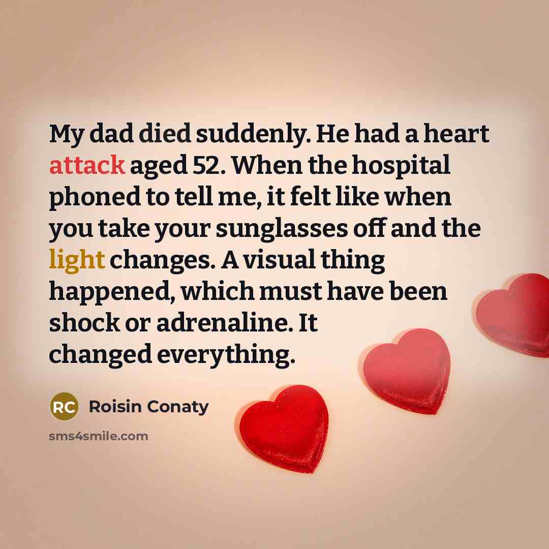 “My dad died suddenly. He had a heart attack aged 52. When the hospital phoned to tell me, it felt like when you take your sunglasses off and the light changes. A visual thing happened, which must have been shock or adrenaline. It changed everything.” quote by Roisin Conaty