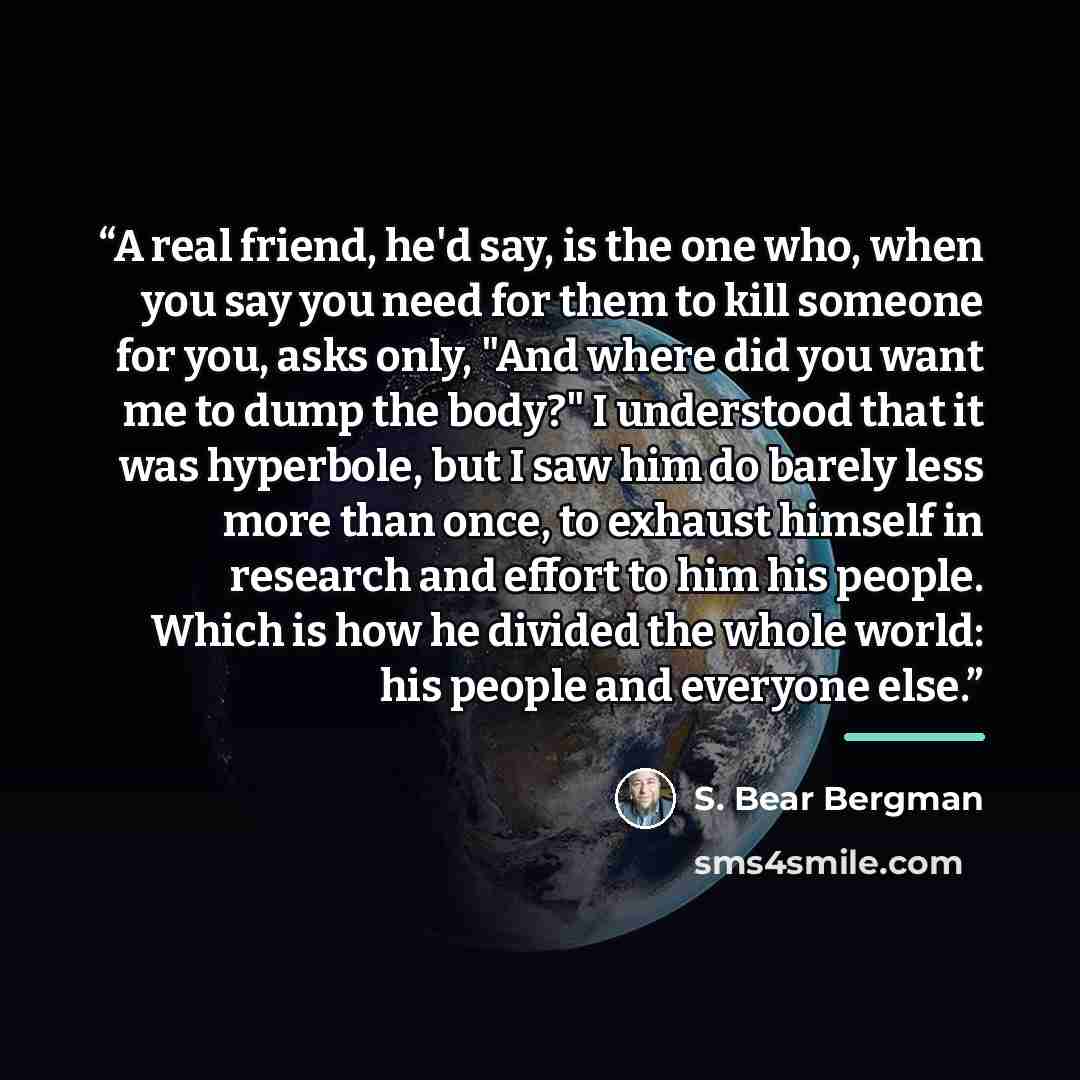 “A real friend, he'd say, is the one who, when you say you need for them to kill someone for you, asks only, "And where did you want me to dump the body?" I understood that it was hyperbole, but I saw him do barely less more than once, to exhaust himself in research and effort to him his people…” quote by S. Bear Bergman