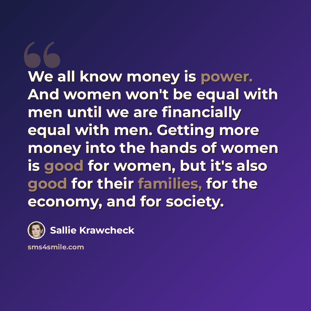 “We all know money is power. And women won't be equal with men until we are financially equal with men. Getting more money into the hands of women is good for women, but it's also good for their families, for the economy, and for society.” quote by Sallie Krawcheck