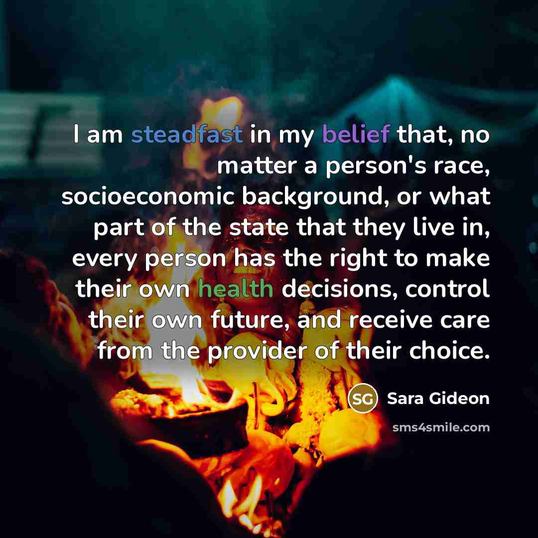 “I am steadfast in my belief that, no matter a person's race, socioeconomic background, or what part of the state that they live in, every person has the right to make their own health decisions, control their own future, and receive care from the provider of their choice.” quote by Sara Gideon