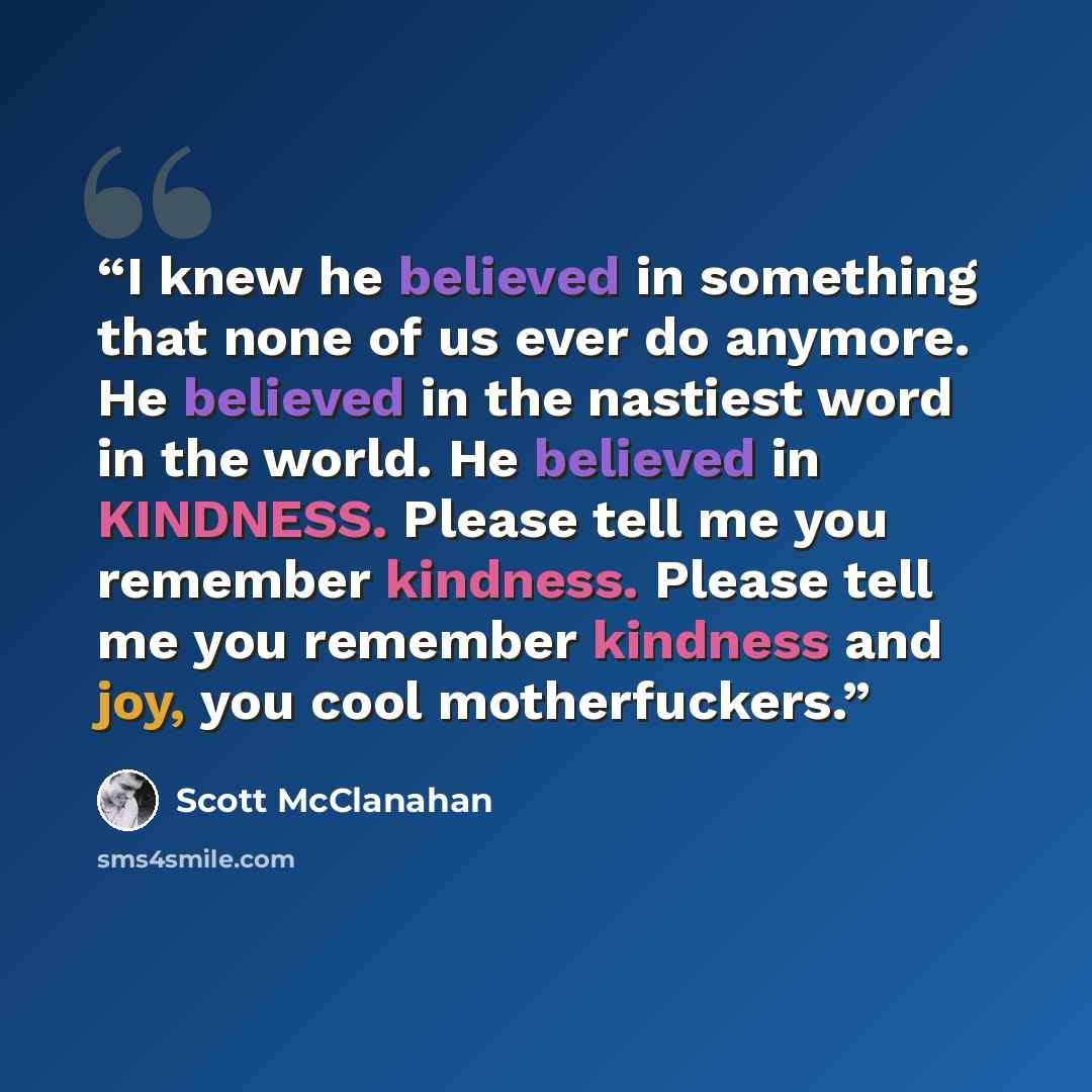 “I knew he believed in something that none of us ever do anymore. He believed in the nastiest word in the world. He believed in KINDNESS. Please tell me you remember kindness. Please tell me you remember kindness and joy, you cool motherfuckers.” quote by Scott McClanahan