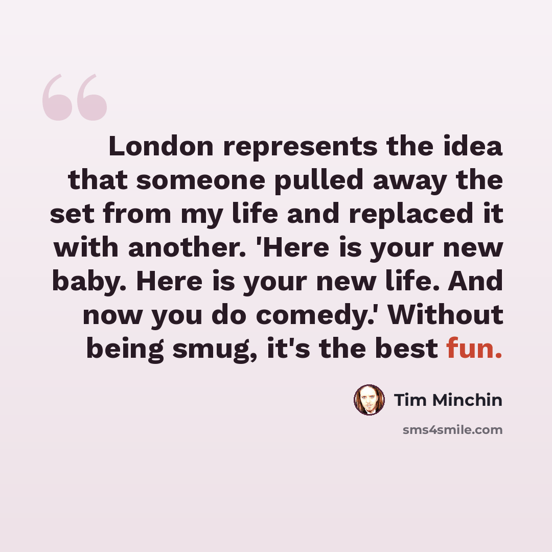 “London represents the idea that someone pulled away the set from my life and replaced it with another. 'Here is your new baby. Here is your new life. And now you do comedy.' Without being smug, it's the best fun.” quote by Tim Minchin