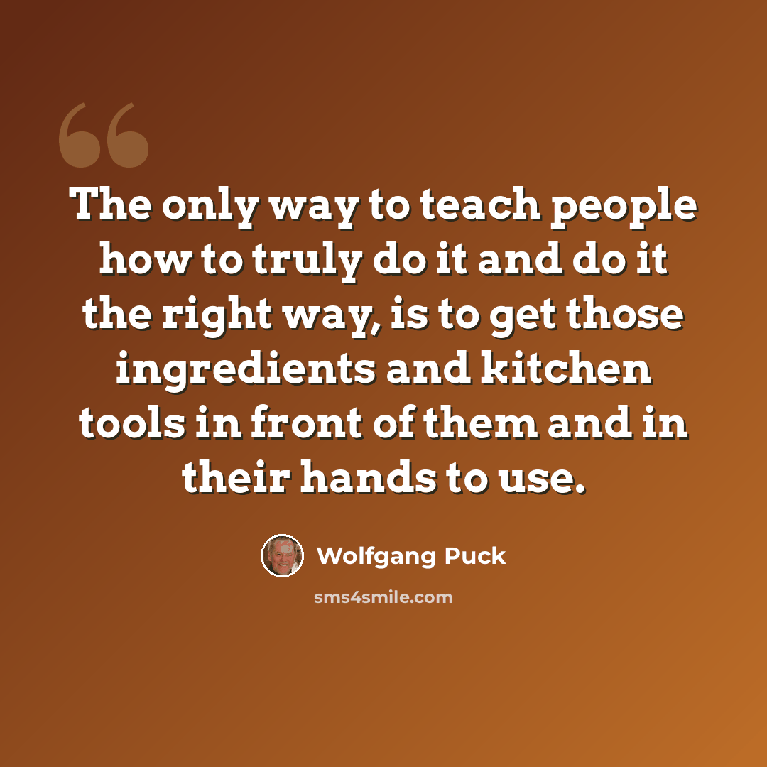 “The only way to teach people how to truly do it and do it the right way, is to get those ingredients and kitchen tools in front of them and in their hands to use.” quote by Wolfgang Puck