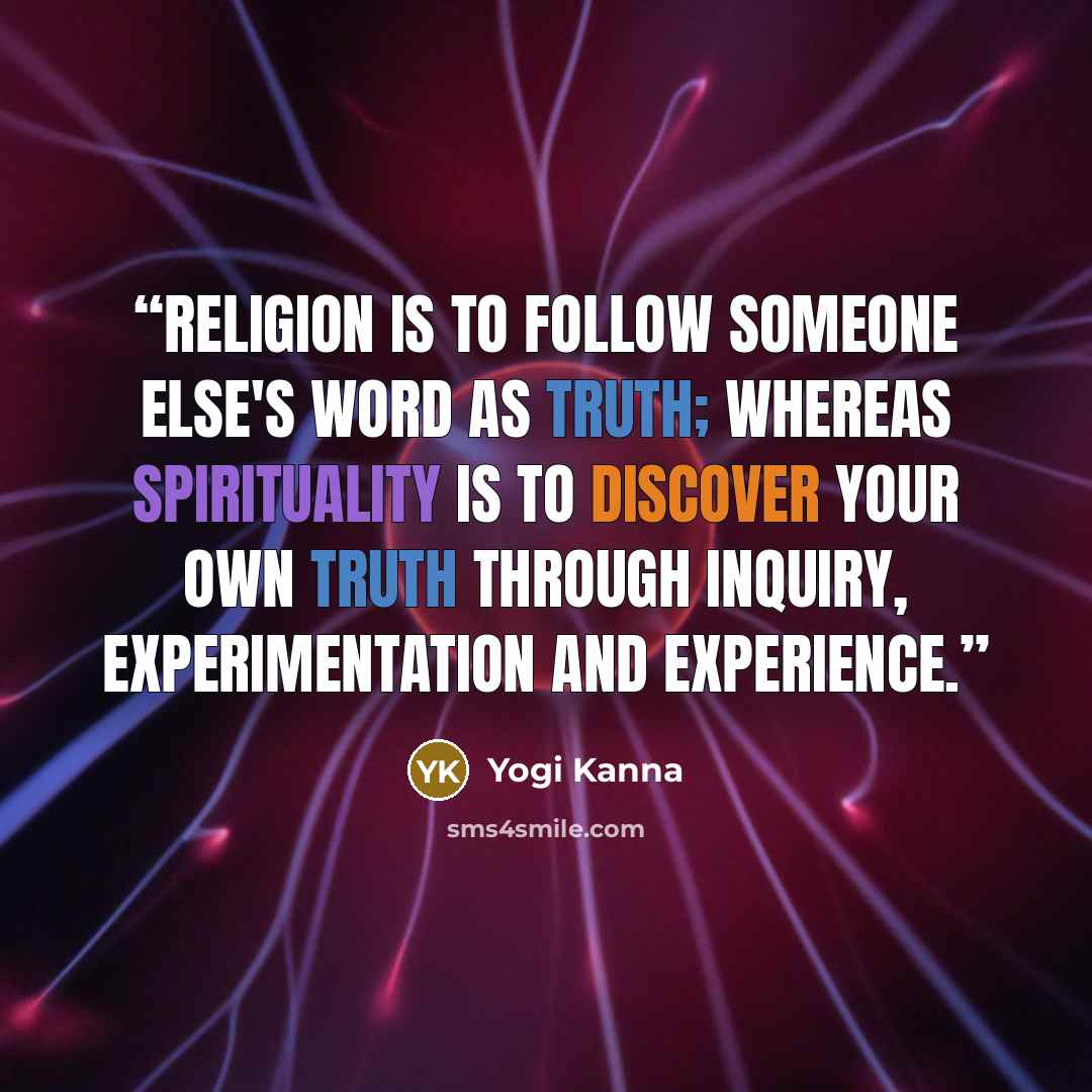 “Religion is to follow someone else's word as truth; whereas Spirituality is to discover your own truth through inquiry, experimentation and experience.” quote by Yogi Kanna