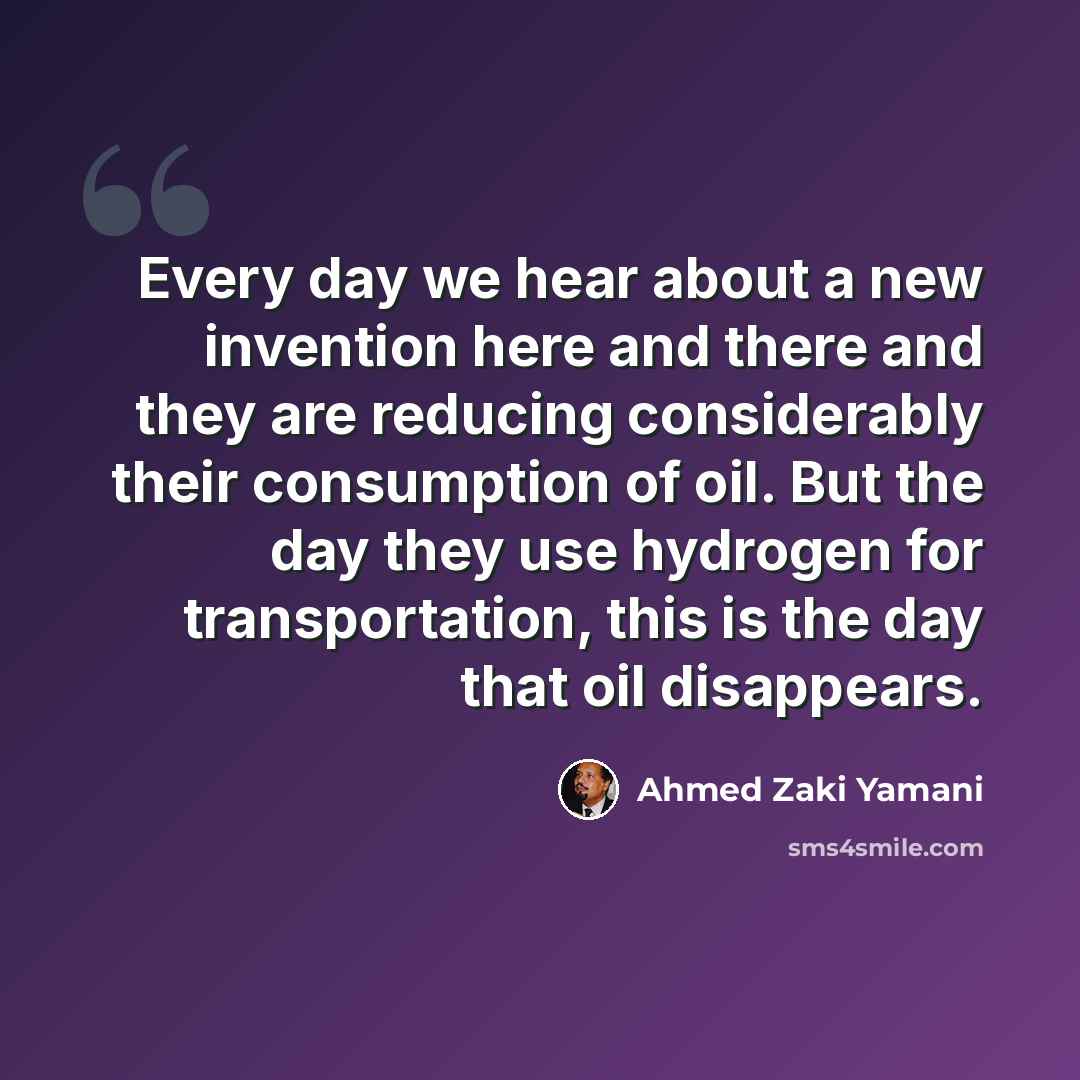 “Every day we hear about a new invention here and there and they are reducing considerably their consumption of oil. But the day they use hydrogen for transportation, this is the day that oil disappears.” quote by Ahmed Zaki Yamani