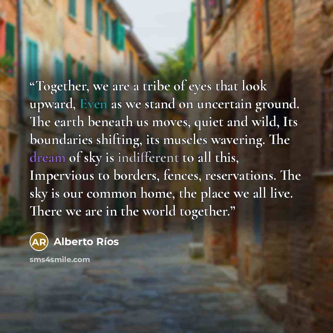 “Together, we are a tribe of eyes that look upward, Even as we stand on uncertain ground. The earth beneath us moves, quiet and wild, Its boundaries shifting, its muscles wavering. The dream of sky is indifferent to all this, Impervious to borders, fences, reservations. The sky is our common home…” quote by Alberto Ríos