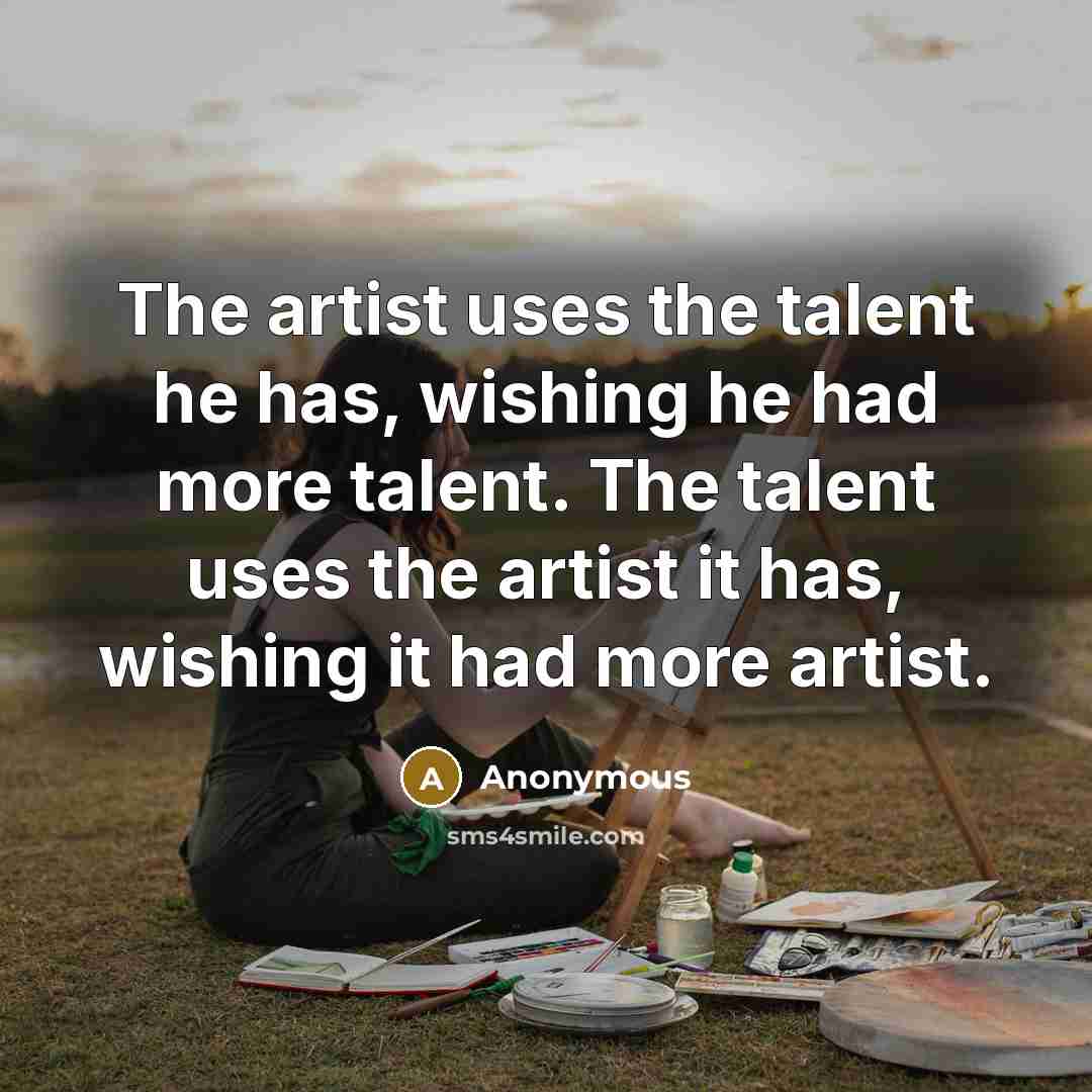 “The artist uses the talent he has, wishing he had more talent. The talent uses the artist it has, wishing it had more artist.” quote by Anonymous