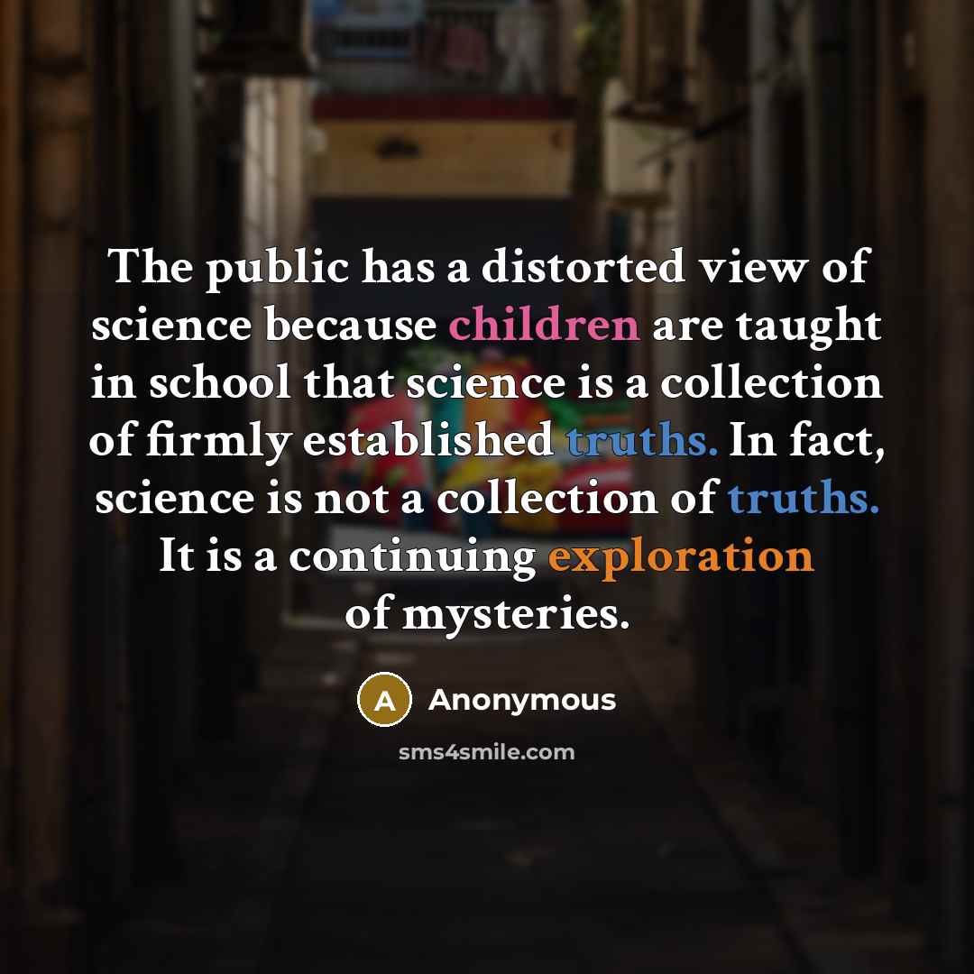 “The public has a distorted view of science because children are taught in school that science is a collection of firmly established truths. In fact, science is not a collection of truths. It is a continuing exploration of mysteries.” quote by Anonymous