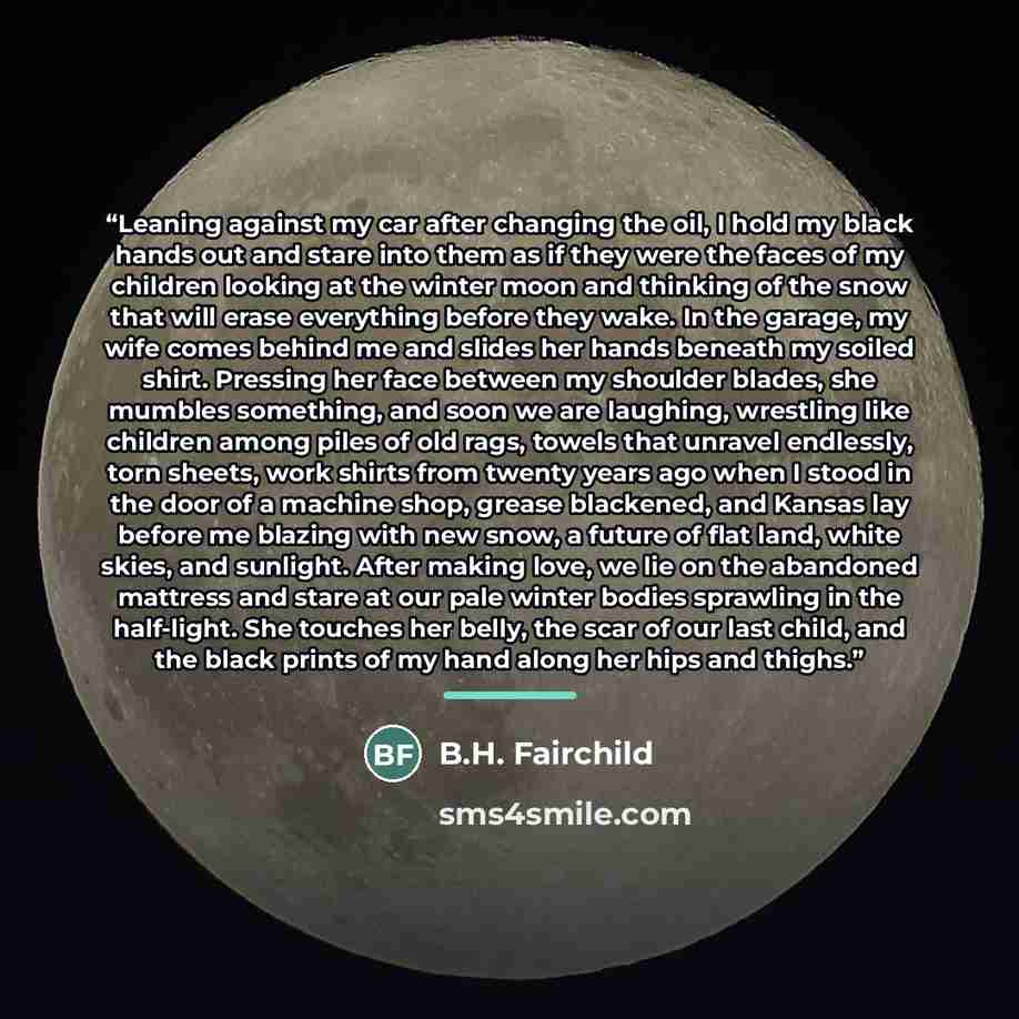 “Leaning against my car after changing the oil, I hold my black hands out and stare into them as if they were the faces of my children looking at the winter moon and thinking of the snow that will erase everything before they wake. In the garage, my wife comes behind me and slides her hands beneath…” quote by B.H. Fairchild