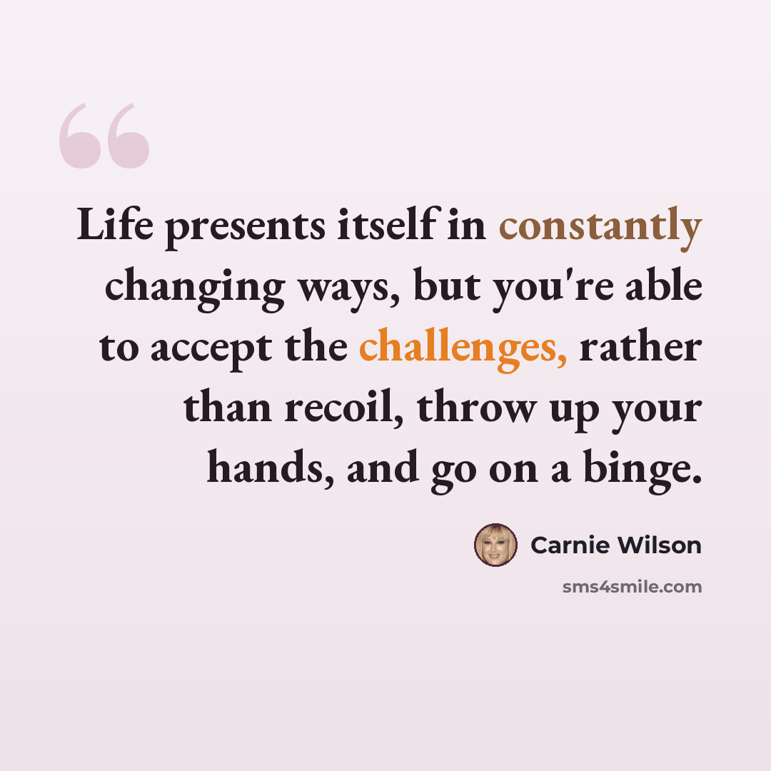 “Life presents itself in constantly changing ways, but you're able to accept the challenges, rather than recoil, throw up your hands, and go on a binge.” quote by Carnie Wilson