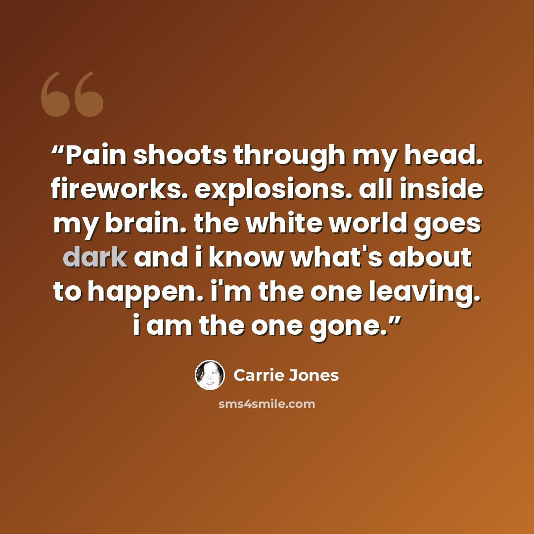 “Pain shoots through my head. fireworks. explosions. all inside my brain. the white world goes dark and i know what's about to happen. i'm the one leaving. i am the one gone.” quote by Carrie Jones