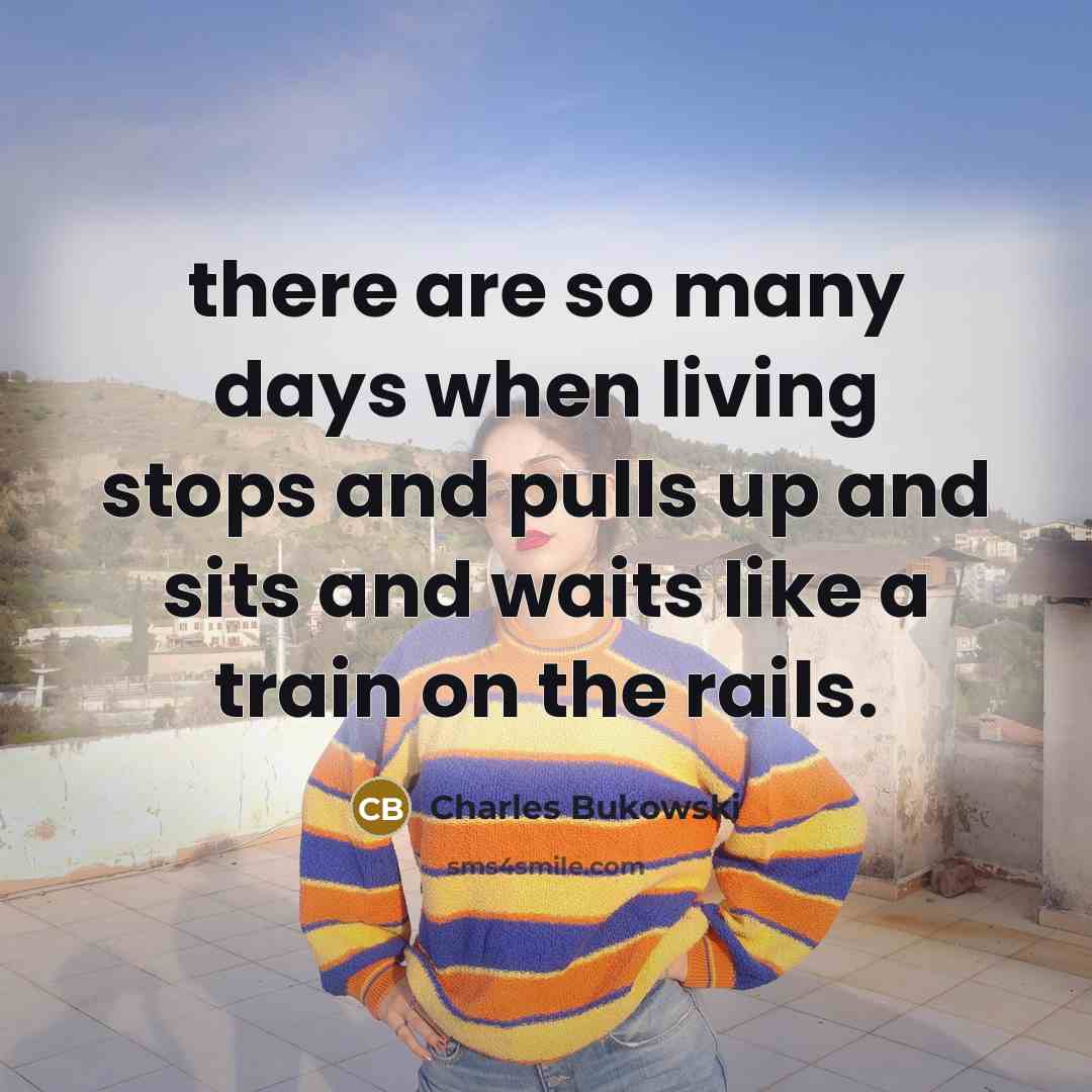 “there are so many days when living stops and pulls up and sits and waits like a train on the rails.” quote by Charles Bukowski
