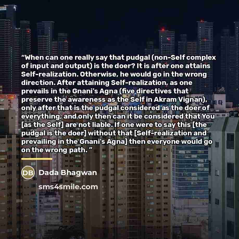 “When can one really say that pudgal (non-Self complex of input and output) is the doer? It is after one attains Self-realization. Otherwise, he would go in the wrong direction. After attaining Self-realization, as one prevails in the Gnani's Agna (five directives that preserve the awareness as the…” quote by Dada Bhagwan
