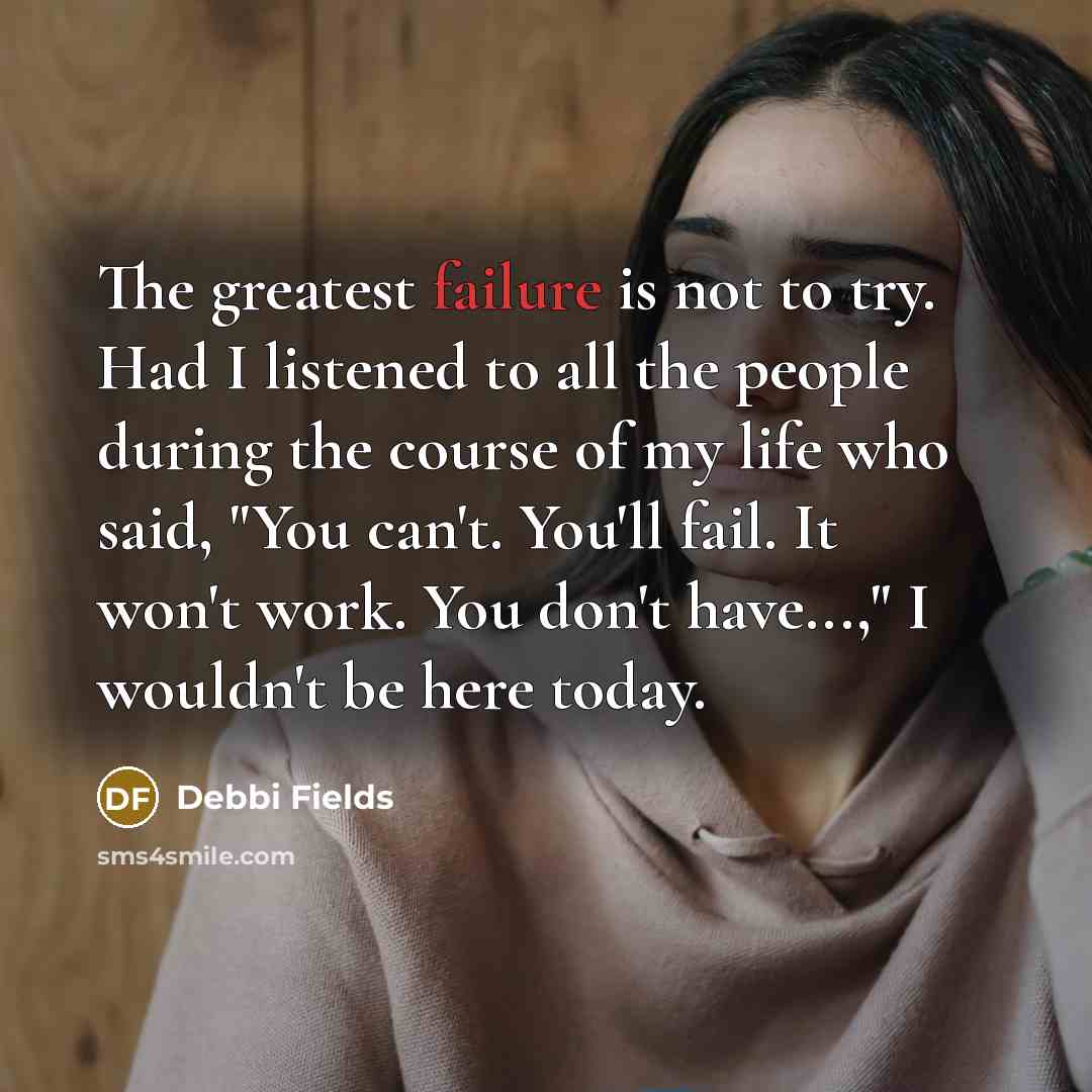 “The greatest failure is not to try. Had I listened to all the people during the course of my life who said, "You can't. You'll fail. It won't work. You don't have...," I wouldn't be here today.” quote by Debbi Fields