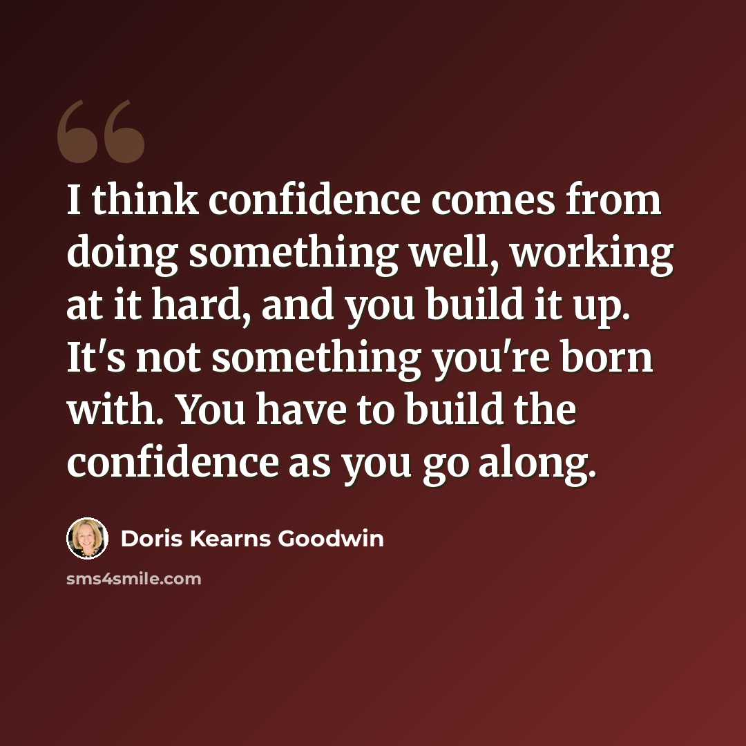 “I think confidence comes from doing something well, working at it hard, and you build it up. It's not something you're born with. You have to build the confidence as you go along.” quote by Doris Kearns Goodwin