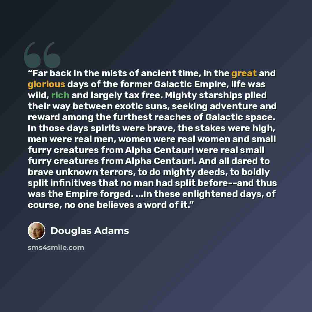 “Far back in the mists of ancient time, in the great and glorious days of the former Galactic Empire, life was wild, rich and largely tax free. Mighty starships plied their way between exotic suns, seeking adventure and reward among the furthest reaches of Galactic space. In those days spirits were…” quote by Douglas Adams