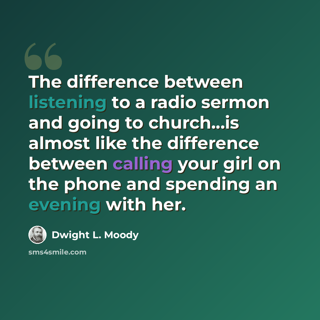 “The difference between listening to a radio sermon and going to church...is almost like the difference between calling your girl on the phone and spending an evening with her.” quote by Dwight L. Moody