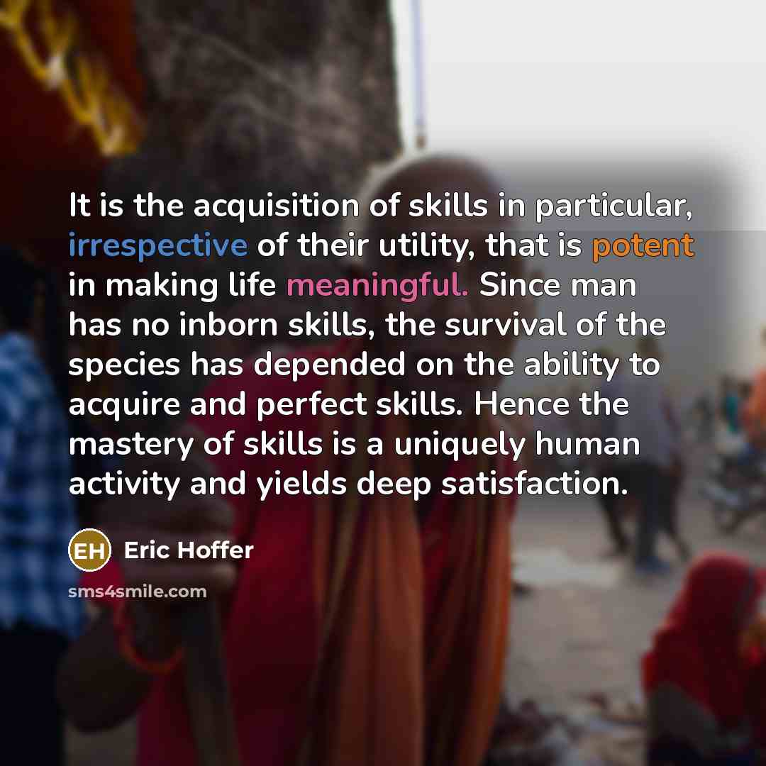 “It is the acquisition of skills in particular, irrespective of their utility, that is potent in making life meaningful. Since man has no inborn skills, the survival of the species has depended on the ability to acquire and perfect skills. Hence the mastery of skills is a uniquely human activity…” quote by Eric Hoffer