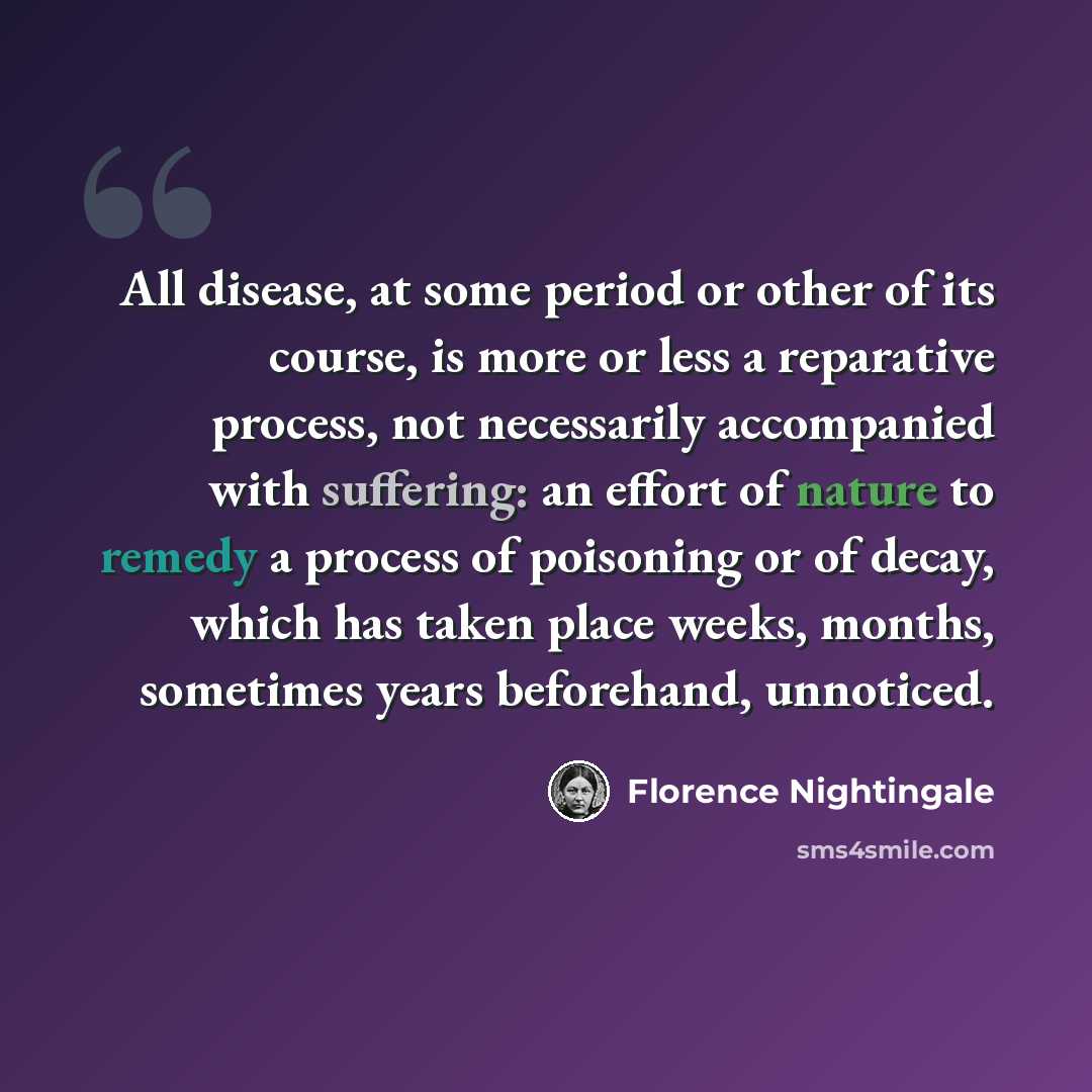 “All disease, at some period or other of its course, is more or less a reparative process, not necessarily accompanied with suffering: an effort of nature to remedy a process of poisoning or of decay, which has taken place weeks, months, sometimes years beforehand, unnoticed.” quote by Florence Nightingale