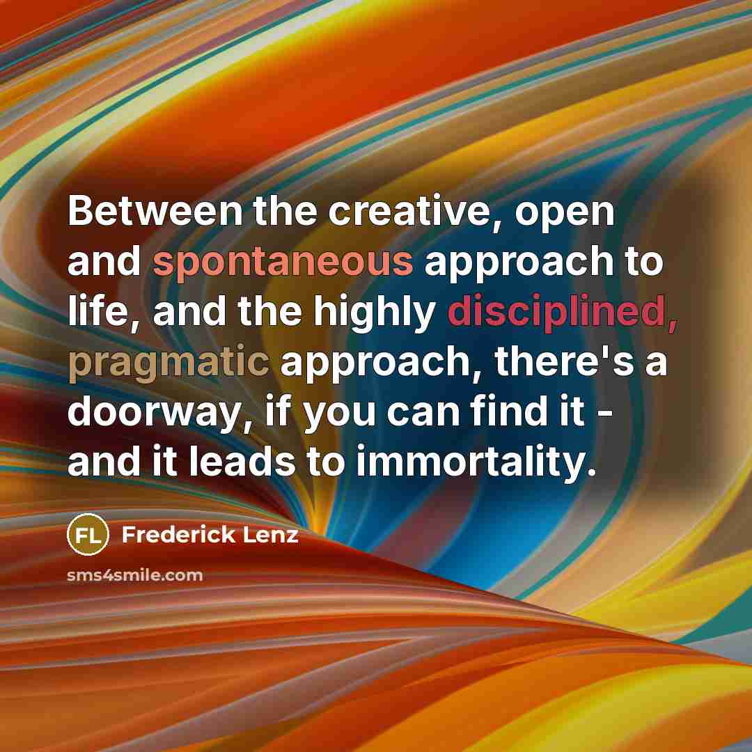 “Between the creative, open and spontaneous approach to life, and the highly disciplined, pragmatic approach, there's a doorway, if you can find it - and it leads to immortality.” quote by Frederick Lenz