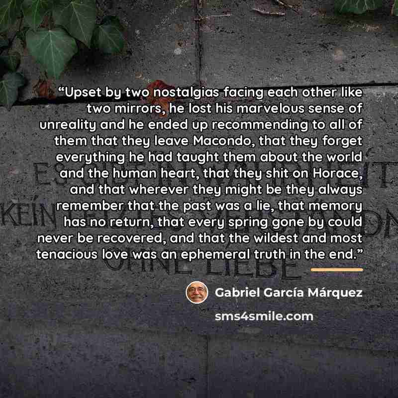 “Upset by two nostalgias facing each other like two mirrors, he lost his marvelous sense of unreality and he ended up recommending to all of them that they leave Macondo, that they forget everything he had taught them about the world and the human heart, that they shit on Horace, and that wherever…” quote by Gabriel García Márquez