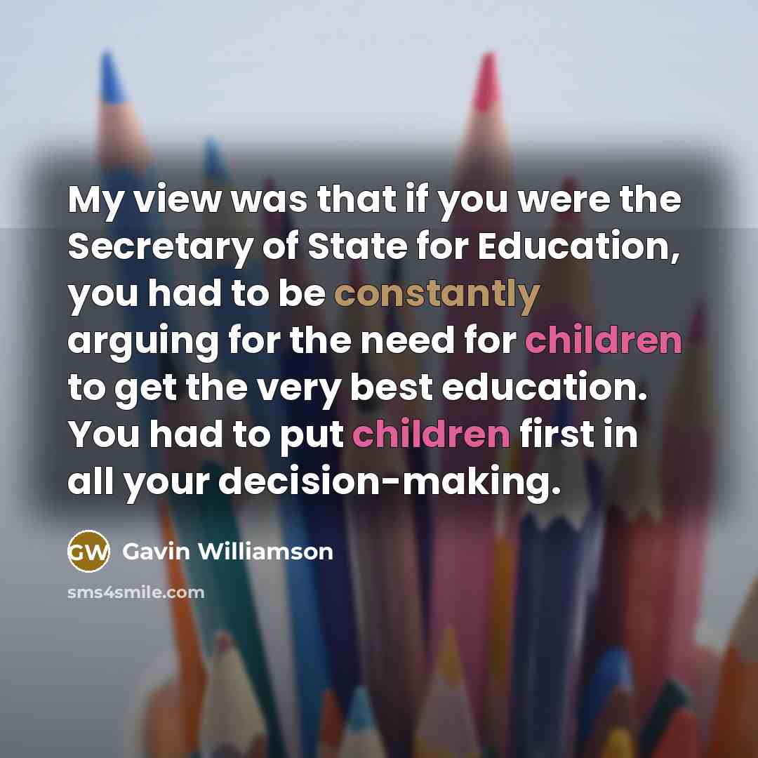 “My view was that if you were the Secretary of State for Education, you had to be constantly arguing for the need for children to get the very best education. You had to put children first in all your decision-making.” quote by Gavin Williamson