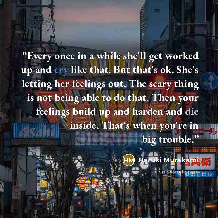 “Every once in a while she'll get worked up and cry like that. But that's ok. She's letting her feelings out. The scary thing is not being able to do that. Then your feelings build up and harden and die inside. That's when you're in big trouble.” quote by Haruki Murakami