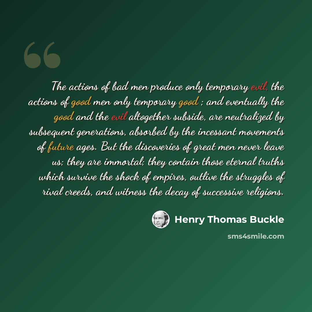 “The actions of bad men produce only temporary evil, the actions of good men only temporary good ; and eventually the good and the evil altogether subside, are neutralized by subsequent generations, absorbed by the incessant movements of future ages. But the discoveries of great men never leave us…” quote by Henry Thomas Buckle
