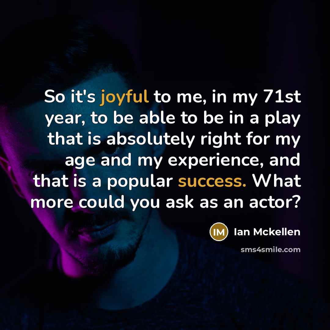 “So it's joyful to me, in my 71st year, to be able to be in a play that is absolutely right for my age and my experience, and that is a popular success. What more could you ask as an actor?” quote by Ian Mckellen