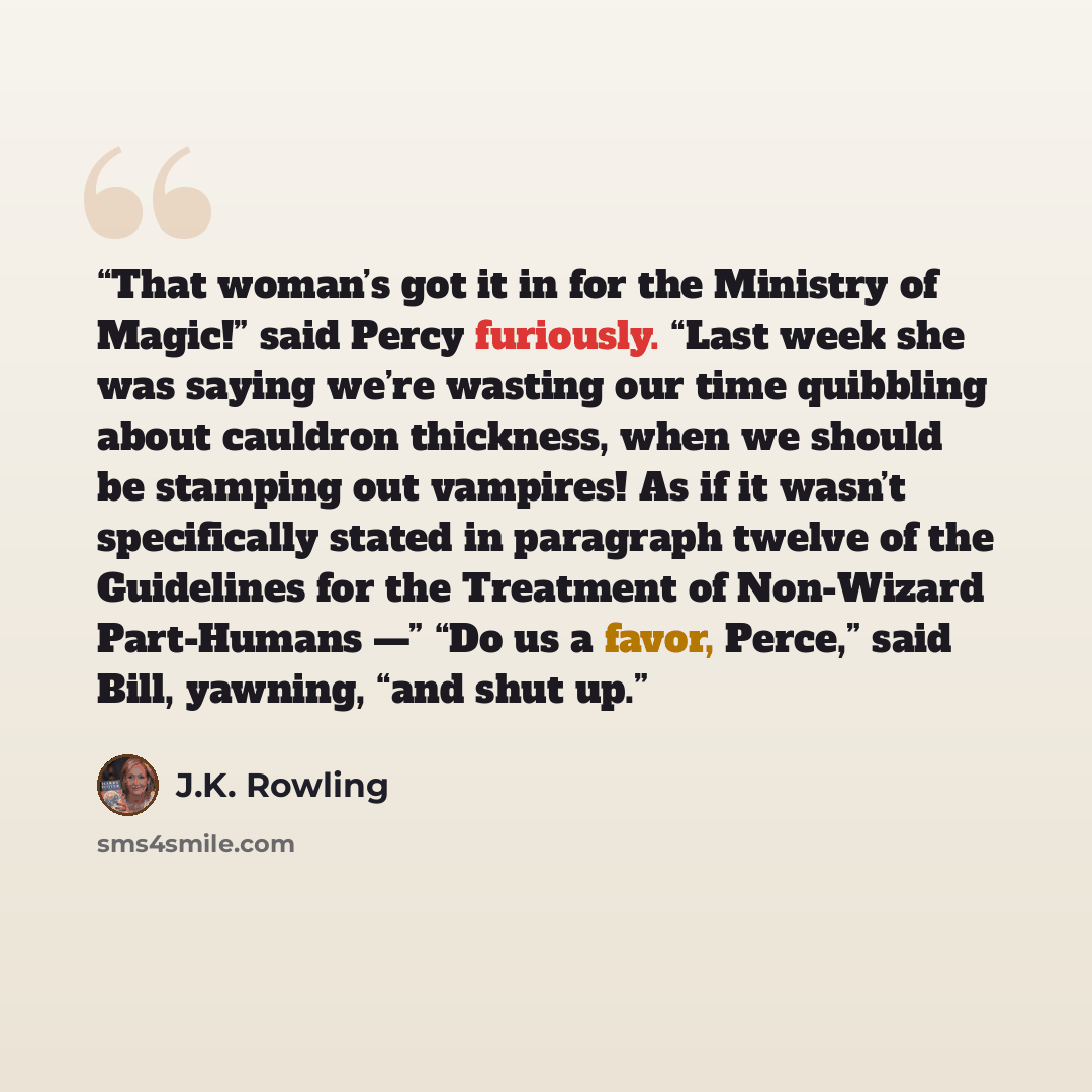“That woman’s got it in for the Ministry of Magic!” said Percy furiously. “Last week she was saying we’re wasting our time quibbling about cauldron thickness, when we should be stamping out vampires! As if it wasn’t specifically stated in paragraph twelve of the Guidelines for the Treatment of…” quote by J.K. Rowling