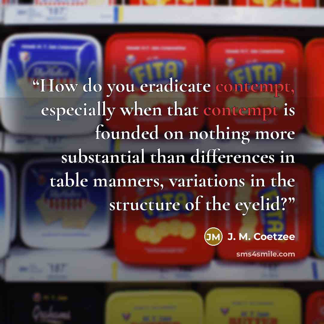 “How do you eradicate contempt, especially when that contempt is founded on nothing more substantial than differences in table manners, variations in the structure of the eyelid?” quote by J. M. Coetzee