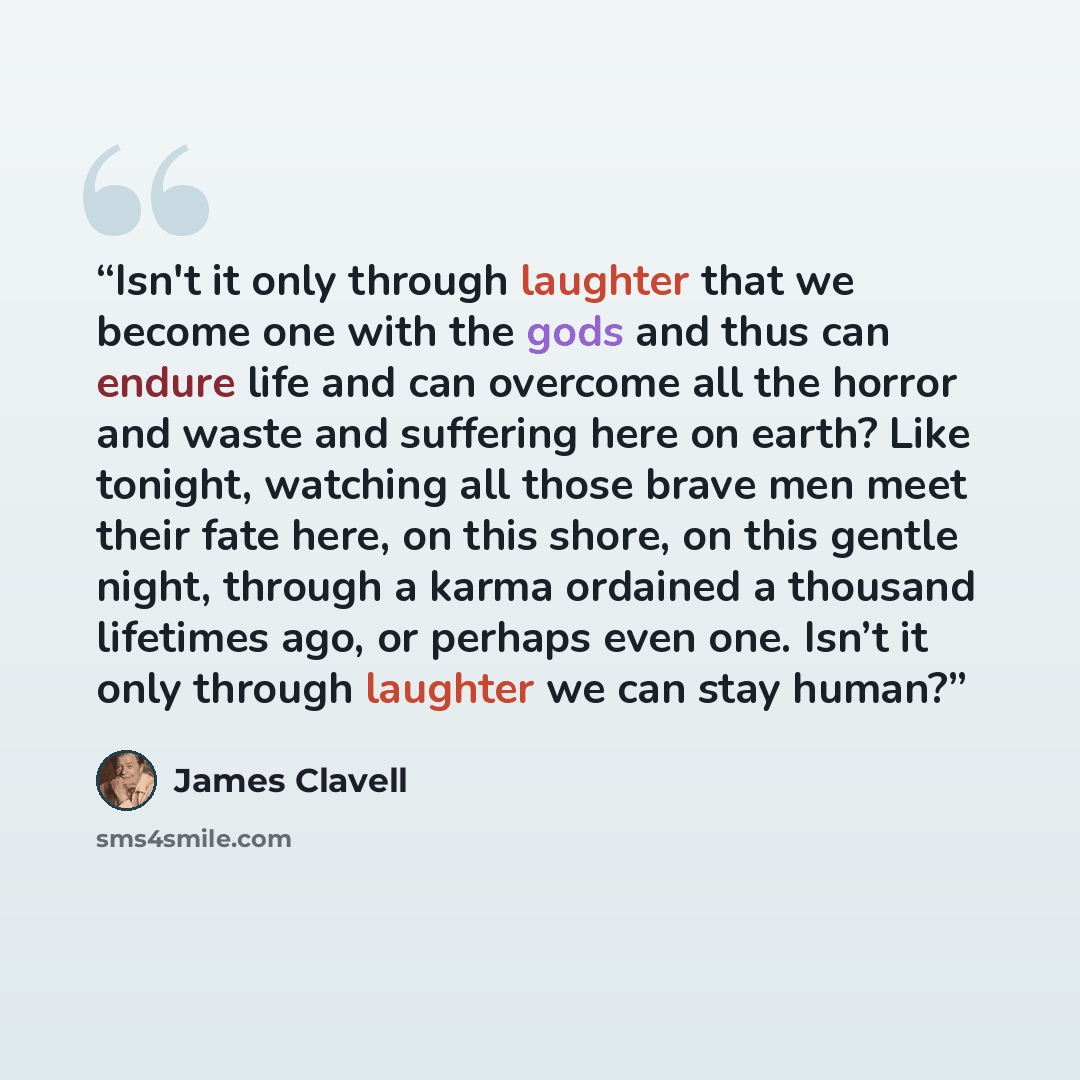 “Isn't it only through laughter that we become one with the gods and thus can endure life and can overcome all the horror and waste and suffering here on earth? Like tonight, watching all those brave men meet their fate here, on this shore, on this gentle night, through a karma ordained a thousand…” quote by James Clavell