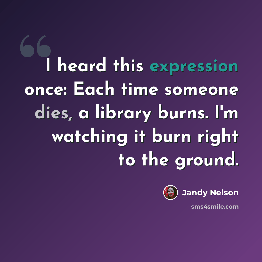 “I heard this expression once: Each time someone dies, a library burns. I'm watching it burn right to the ground.” quote by Jandy Nelson
