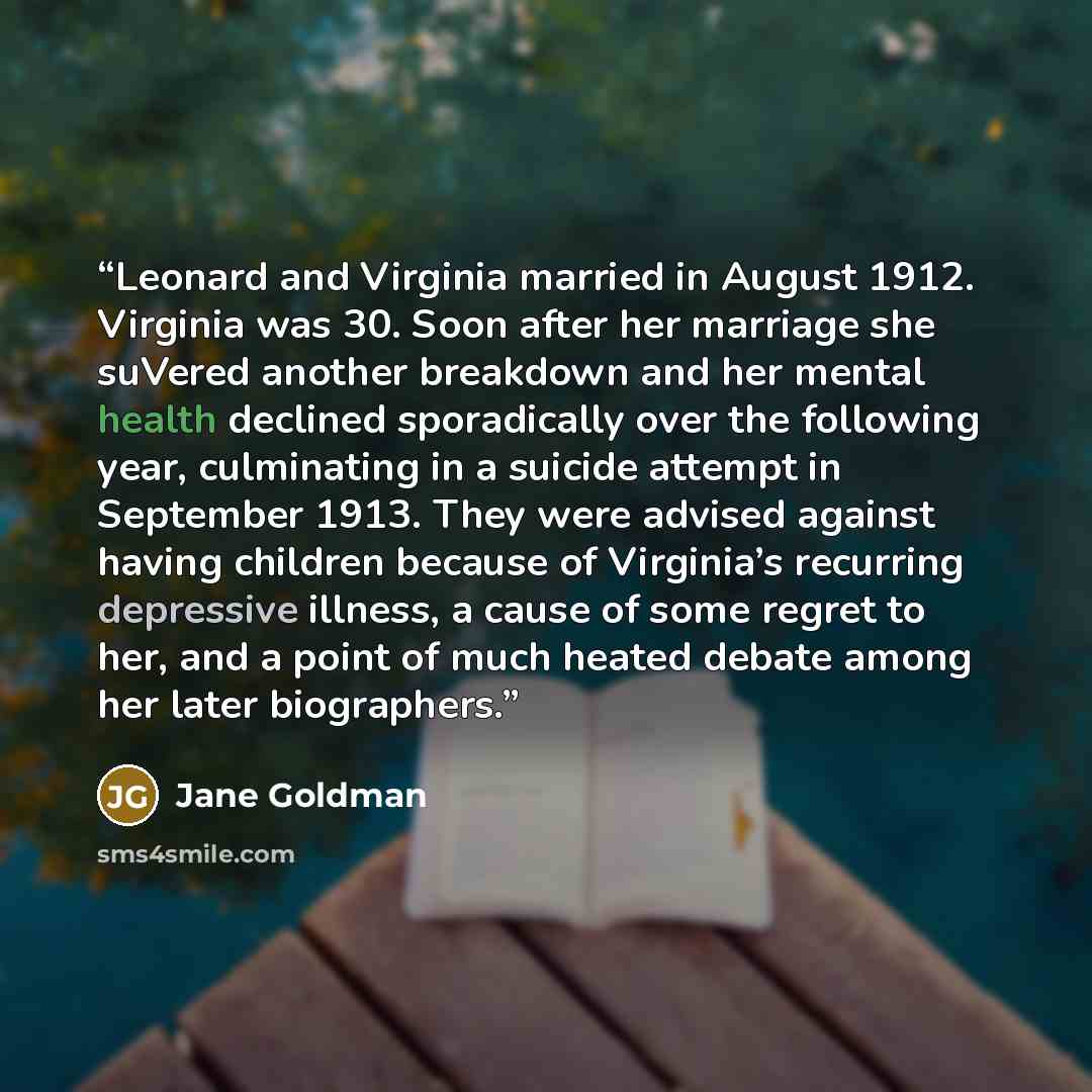 “Leonard and Virginia married in August 1912. Virginia was 30. Soon after her marriage she suVered another breakdown and her mental health declined sporadically over the following year, culminating in a suicide attempt in September 1913. They were advised against having children because of…” quote by Jane Goldman