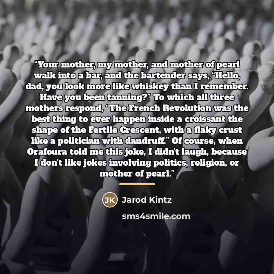 “Your mother, my mother, and mother of pearl walk into a bar, and the bartender says, “Hello, dad, you look more like whiskey than I remember. Have you been tanning?” To which all three mothers respond, “The French Revolution was the best thing to ever happen inside a croissant the shape of the…” quote by Jarod Kintz