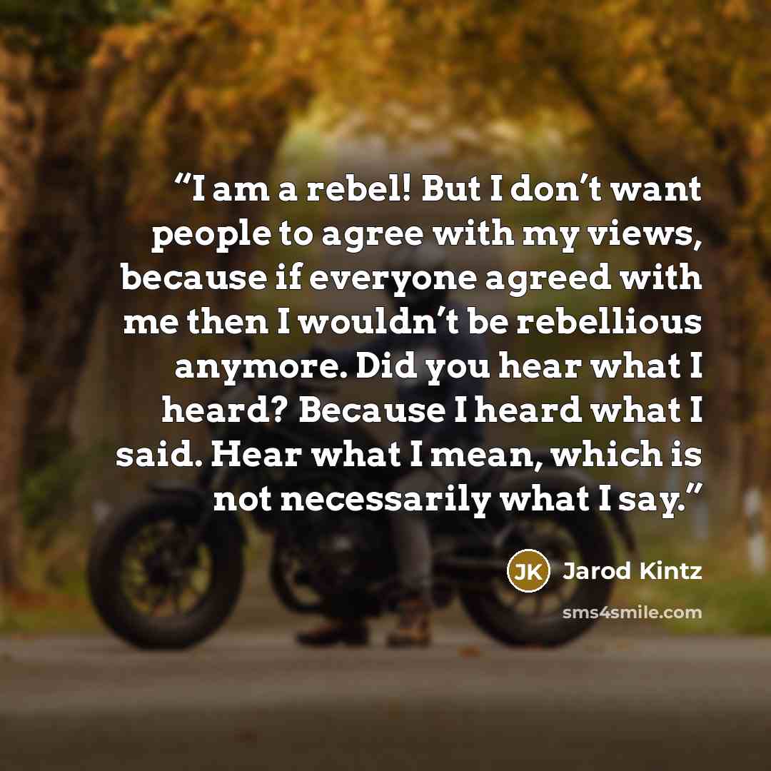 “I am a rebel! But I don’t want people to agree with my views, because if everyone agreed with me then I wouldn’t be rebellious anymore. Did you hear what I heard? Because I heard what I said. Hear what I mean, which is not necessarily what I say.” quote by Jarod Kintz