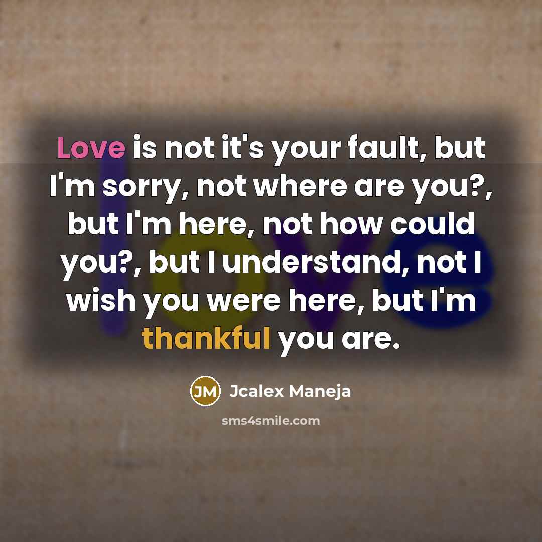 “Love is not it's your fault, but I'm sorry, not where are you?, but I'm here, not how could you?, but I understand, not I wish you were here, but I'm thankful you are.” quote by Jcalex Maneja