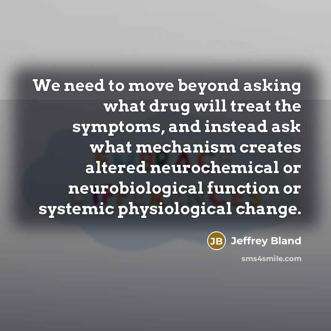 “We need to move beyond asking what drug will treat the symptoms, and instead ask what mechanism creates altered neurochemical or neurobiological function or systemic physiological change.” quote by Jeffrey Bland