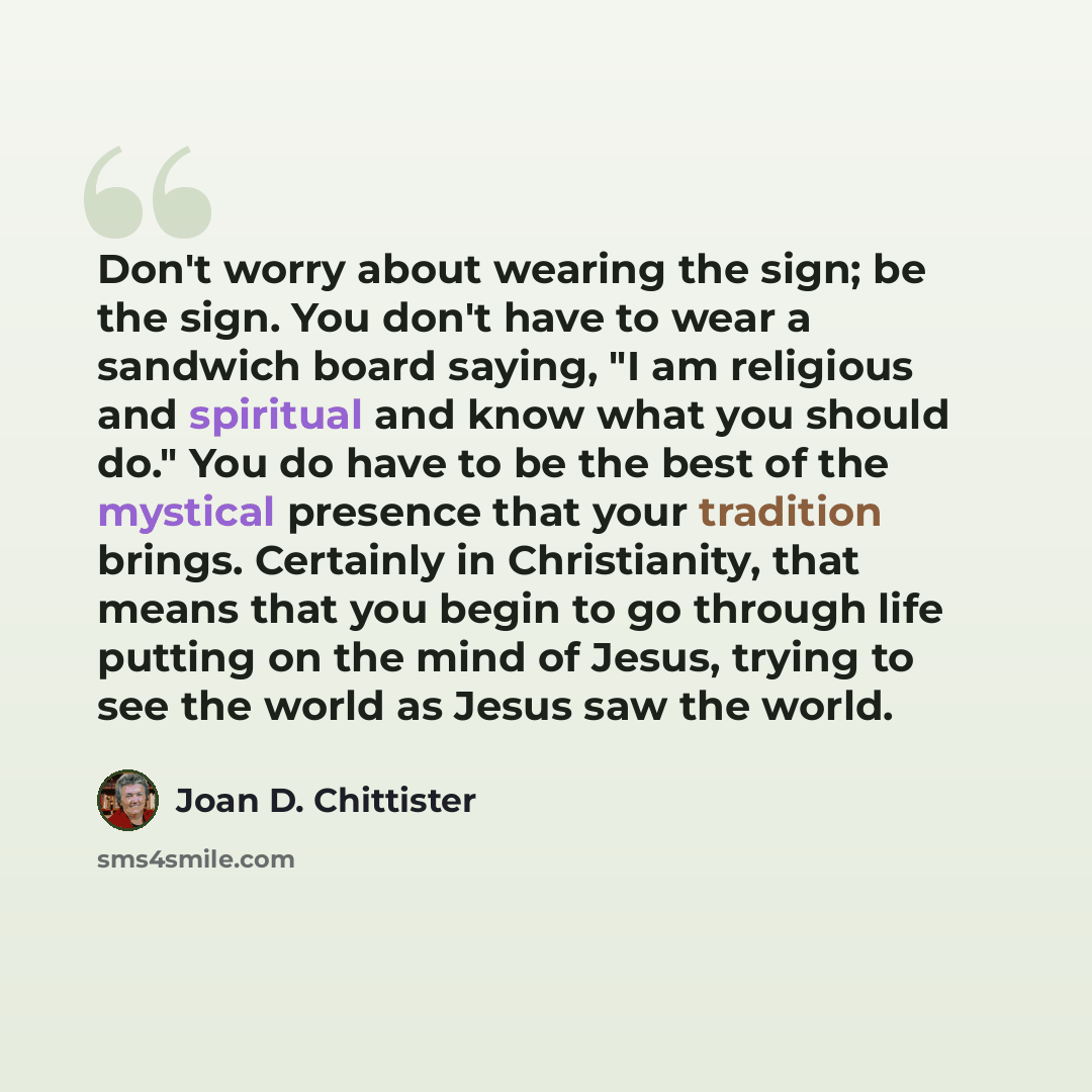 “Don't worry about wearing the sign; be the sign. You don't have to wear a sandwich board saying, "I am religious and spiritual and know what you should do." You do have to be the best of the mystical presence that your tradition brings. Certainly in Christianity, that means that you begin to go…” quote by Joan D. Chittister