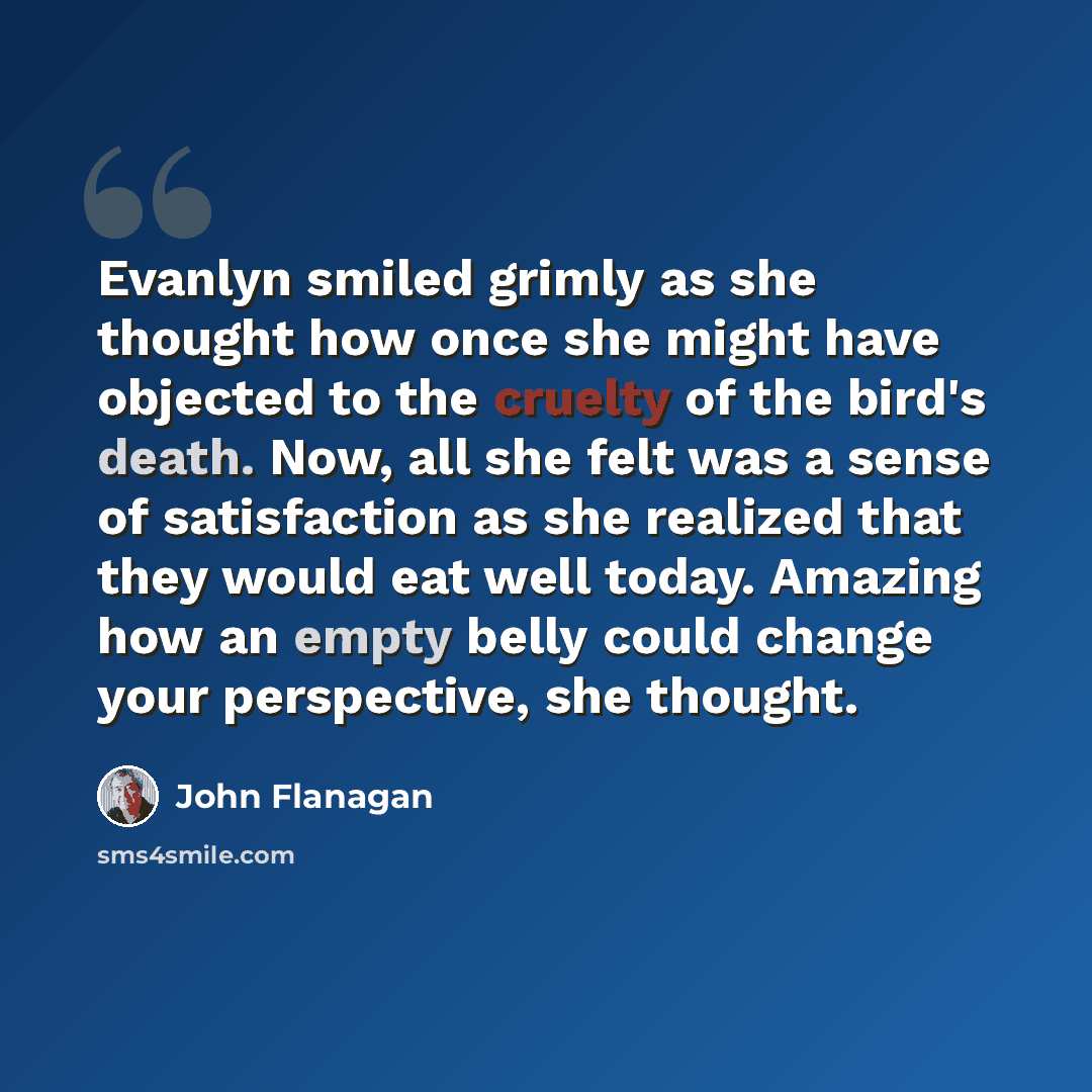 “Evanlyn smiled grimly as she thought how once she might have objected to the cruelty of the bird's death. Now, all she felt was a sense of satisfaction as she realized that they would eat well today. Amazing how an empty belly could change your perspective, she thought.” quote by John Flanagan