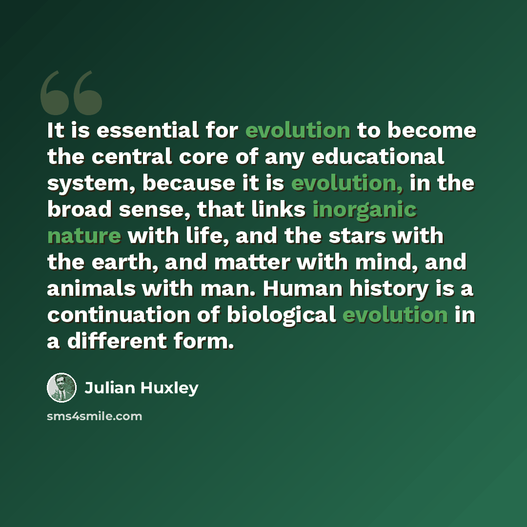 “It is essential for evolution to become the central core of any educational system, because it is evolution, in the broad sense, that links inorganic nature with life, and the stars with the earth, and matter with mind, and animals with man. Human history is a continuation of biological evolution…” quote by Julian Huxley