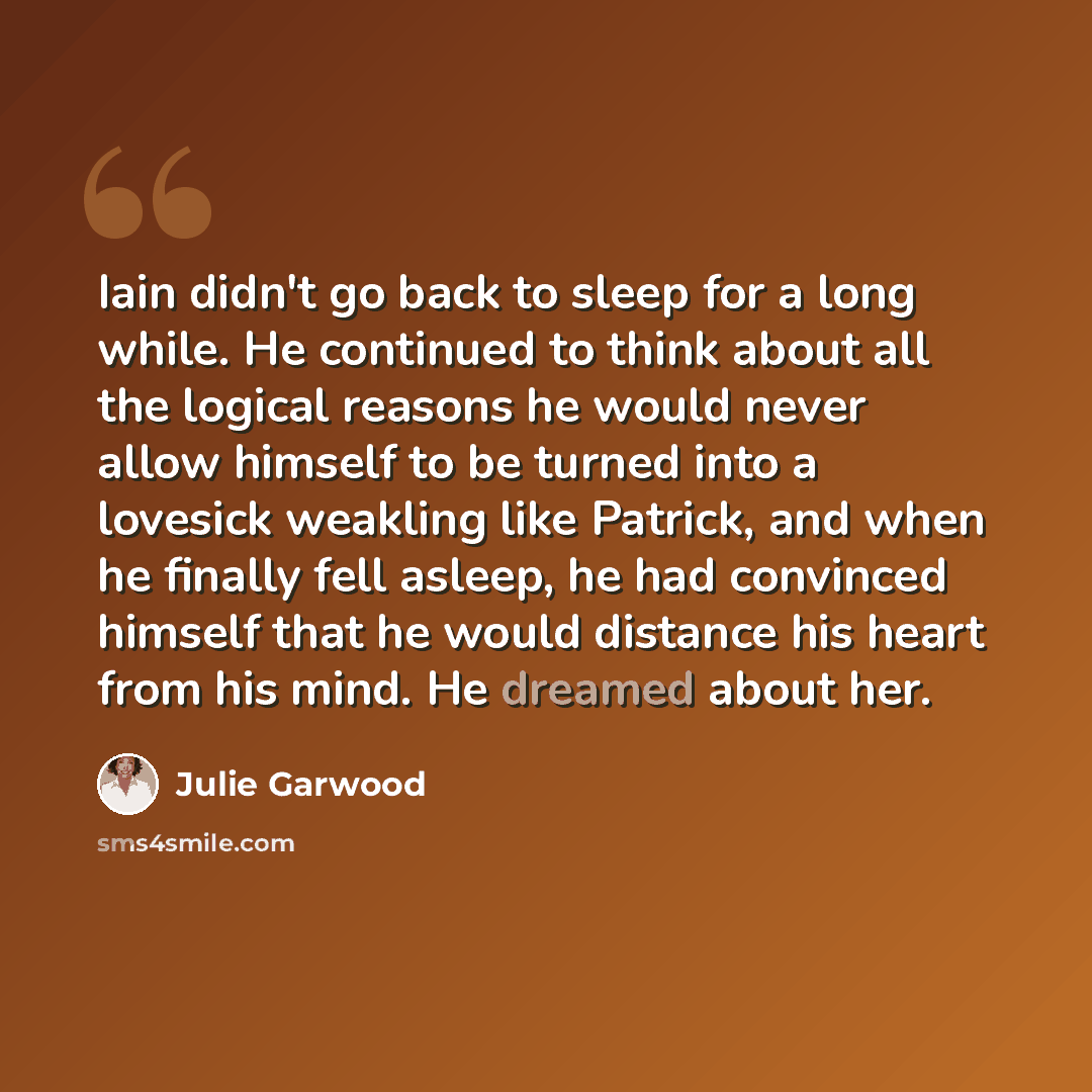 “Iain didn't go back to sleep for a long while. He continued to think about all the logical reasons he would never allow himself to be turned into a lovesick weakling like Patrick, and when he finally fell asleep, he had convinced himself that he would distance his heart from his mind. He dreamed…” quote by Julie Garwood