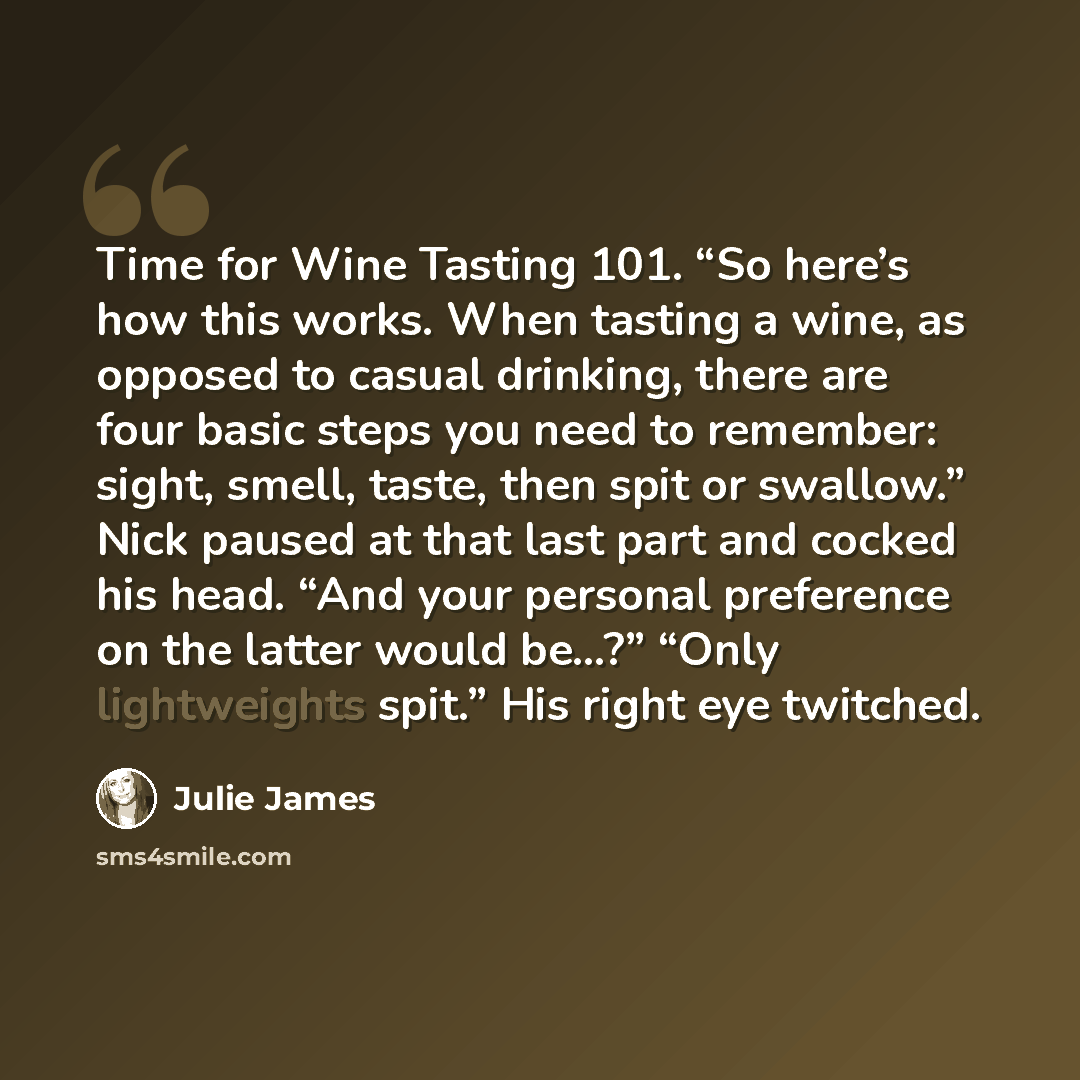 “Time for Wine Tasting 101. “So here’s how this works. When tasting a wine, as opposed to casual drinking, there are four basic steps you need to remember: sight, smell, taste, then spit or swallow.” Nick paused at that last part and cocked his head. “And your personal preference on the latter…” quote by Julie James