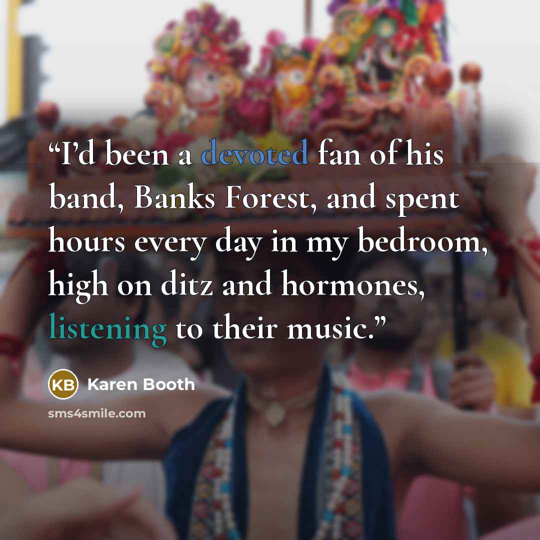 “I’d been a devoted fan of his band, Banks Forest, and spent hours every day in my bedroom, high on ditz and hormones, listening to their music.” quote by Karen Booth