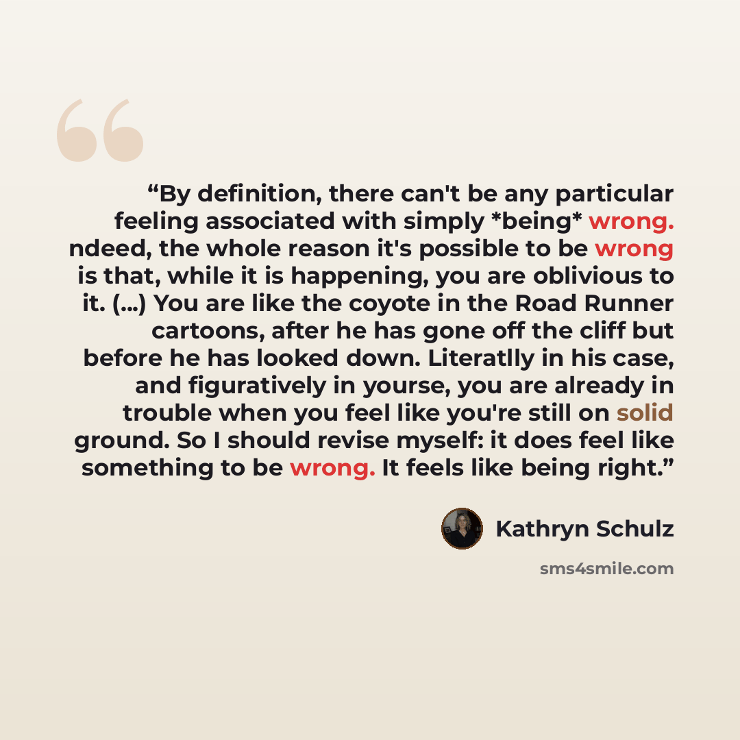 “By definition, there can't be any particular feeling associated with simply *being* wrong. ndeed, the whole reason it's possible to be wrong is that, while it is happening, you are oblivious to it. (...) You are like the coyote in the Road Runner cartoons, after he has gone off the cliff but…” quote by Kathryn Schulz