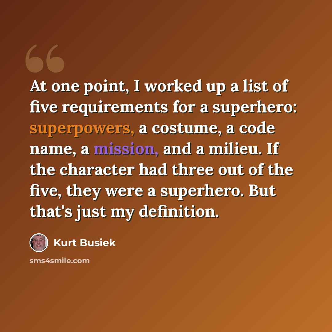 “At one point, I worked up a list of five requirements for a superhero: superpowers, a costume, a code name, a mission, and a milieu. If the character had three out of the five, they were a superhero. But that's just my definition.” quote by Kurt Busiek