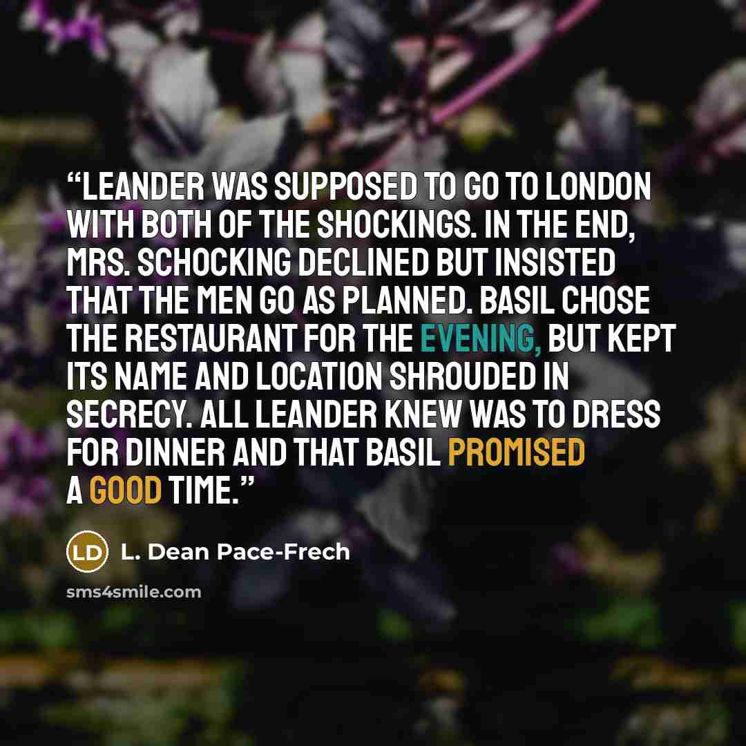 “Leander was supposed to go to London with both of the Shockings. In the end, Mrs. Schocking declined but insisted that the men go as planned. Basil chose the restaurant for the evening, but kept its name and location shrouded in secrecy. All Leander knew was to dress for dinner and that Basil…” quote by L. Dean Pace-Frech
