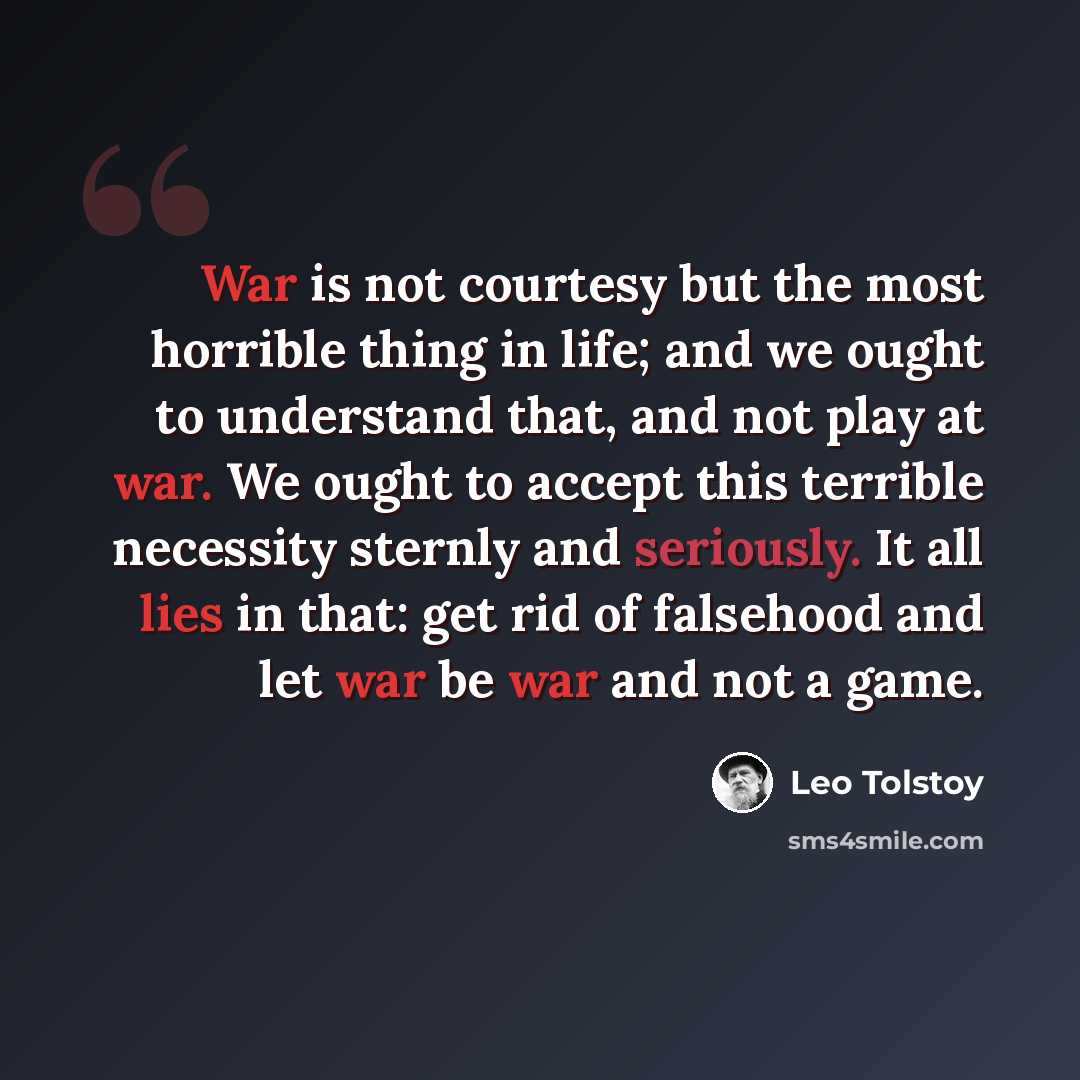 “War is not courtesy but the most horrible thing in life; and we ought to understand that, and not play at war. We ought to accept this terrible necessity sternly and seriously. It all lies in that: get rid of falsehood and let war be war and not a game.” quote by Leo Tolstoy